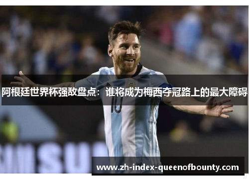 阿根廷世界杯强敌盘点：谁将成为梅西夺冠路上的最大障碍