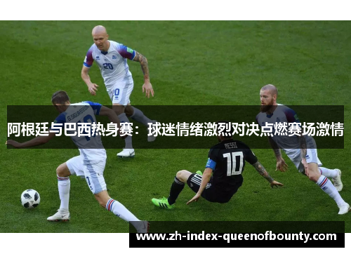 阿根廷与巴西热身赛:球迷情绪激烈对决点燃赛场激情 阿根廷与巴西热身赛:球迷情绪激烈对决点燃赛场激情