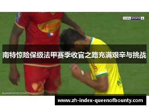 南特惊险保级法甲赛季收官之路充满艰辛与挑战 南特惊险保级法甲赛季收官之路充满艰辛与挑战