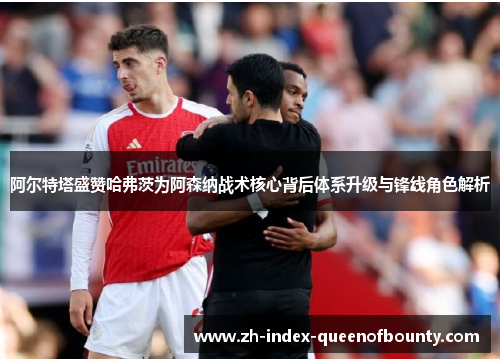 阿尔特塔盛赞哈弗茨为阿森纳战术核心背后体系升级与锋线角色解析