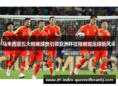 马来西亚五大明星球员引领亚洲杯征程展现足球新风采