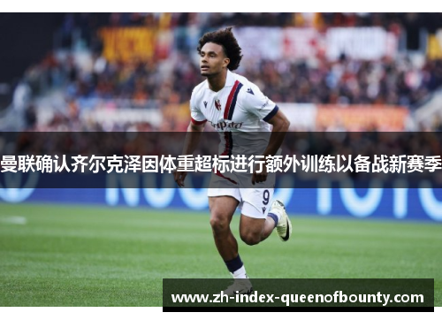 曼联确认齐尔克泽因体重超标进行额外训练以备战新赛季 曼联确认齐尔克泽因体重超标进行额外训练以备战新赛季